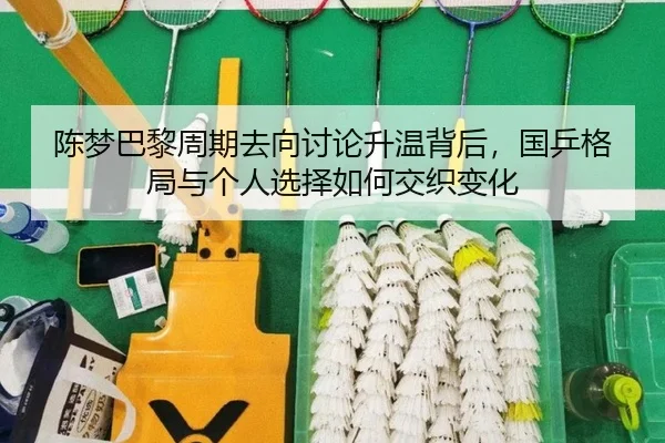 陈梦巴黎周期去向讨论升温背后，国乒格局与个人选择如何交织变化